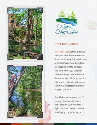 River Bluff Cabins
River Bluff Cabins offers the finest
family vacation destination in the
Texas Hill Country. Our wonderfully
rustic cabins and majestic lodges
are nestled along the gorgeous
Frio River where you can relax,
have an unforgettable time in the
river or hit the trails for an amazing
hike and see nature at its finest at
nearby Garner State Park or Lost
Maples State Park.
Our “lil piece of heaven on earth”
has stunning mountain views
and a bazillion stars overhead at
night. Great for families, reunions,
weddings, group gatherings and
 
