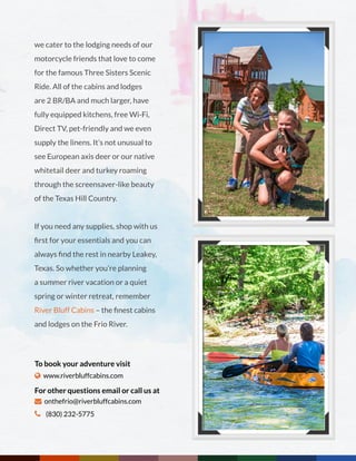 we cater to the lodging needs of our
motorcycle friends that love to come
for the famous Three Sisters Scenic
Ride. All of the cabins and lodges
are 2 BR/BA and much larger, have
fully equipped kitchens, free Wi-Fi,
Direct TV, pet-friendly and we even
supply the linens. It’s not unusual to
see European axis deer or our native
whitetail deer and turkey roaming
through the screensaver-like beauty
of the Texas Hill Country.
If you need any supplies, shop with us
first for your essentials and you can
always find the rest in nearby Leakey,
Texas. So whether you’re planning
a summer river vacation or a quiet
spring or winter retreat, remember
River Bluff Cabins – the finest cabins
and lodges on the Frio River.
To book your adventure visit
 www.riverbluffcabins.com
For other questions email or call us at
 onthefrio@riverbluffcabins.com
 (830) 232-5775
 