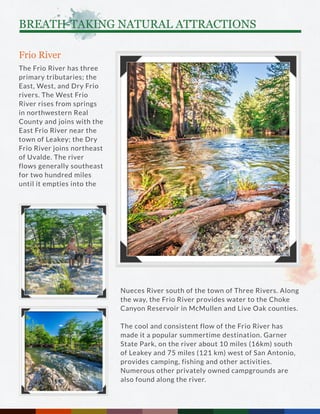 Frio River
The Frio River has three
primary tributaries; the
East, West, and Dry Frio
rivers. The West Frio
River rises from springs
in northwestern Real
County and joins with the
East Frio River near the
town of Leakey; the Dry
Frio River joins northeast
of Uvalde. The river
flows generally southeast
for two hundred miles
until it empties into the
Nueces River south of the town of Three Rivers. Along
the way, the Frio River provides water to the Choke
Canyon Reservoir in McMullen and Live Oak counties.
The cool and consistent flow of the Frio River has
made it a popular summertime destination. Garner
State Park, on the river about 10 miles (16km) south
of Leakey and 75 miles (121 km) west of San Antonio,
provides camping, fishing and other activities.
Numerous other privately owned campgrounds are
also found along the river.
BREATH-TAKING NATURAL ATTRACTIONS
 