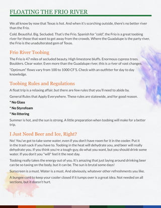 FLOATING THE FRIO RIVER
We all know by now that Texas is hot. And when it’s scorching outside, there’s no better river
than the Frio.
Cold. Beautiful. Big. Secluded. That’s the Frio. Spanish for “cold”, the Frio is a great toobing
river for those that want to get away from the crowds. Where the Guadalupe is the party river,
the Frio is the unadulterated gem of Texas.
Frio River Toobing
The Frio is 47 miles of secluded beauty. High limestone bluffs. Enormous cypress trees.
Boulders. Clear water. Even more than the Guadalupe river, this is a river of vast changes.
“Optimum” flows vary from 100 to 1000 CF’S. Check with an outfitter for day to day
knowledge.
Toobing Rules and Regulations
A float trip is a relaxing affair, but there are few rules that you’ll need to abide by.
General Rules that Apply Everywhere. These rules are statewide, and for good reason.
* No Glass
* No Styrofoam
* No littering
Summer is hot, and the sun is strong. A little preparation when toobing will make for a better
trip.
I Just Need Beer and Ice, Right?
No! You’ve got to take some water, even if you don’t have room for it in the cooler. Put it
in the trash sack if you have to. Toobing in the heat will dehydrate you, and beer will really
dehydrate you. If you think you’re a tough-guy, do what you want, but you should drink some
water. If you don’t you *will* feel it the next day.
Toobing really takes the energy out of you. It’s amazing that just laying around drinking beer
can be so taxing on the body, but it can be. The sun is brutal some days!
Sunscreen is a must. Water is a must. And obviously, whatever other refreshments you like.
A bungee cord to keep your cooler closed if it tumps over is a great idea. Not needed on all
sections, but it doesn’t hurt.
 