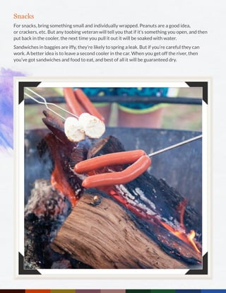 Snacks
For snacks, bring something small and individually wrapped. Peanuts are a good idea,
or crackers, etc. But any toobing veteran will tell you that if it’s something you open, and then
put back in the cooler, the next time you pull it out it will be soaked with water.
Sandwiches in baggies are iffy, they’re likely to spring a leak. But if you’re careful they can
work. A better idea is to leave a second cooler in the car. When you get off the river, then
you’ve got sandwiches and food to eat, and best of all it will be guaranteed dry.
 