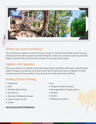 If You Can, Leave it at Home!
You can leave your phones, cash, etc in your car, but it’s not the wisest thing to do. If you can,
simply leave the wallet and purse at home. Bring ID, credit card, and some cash. You won’t be
happy if you lose that social security card you’re carrying in your wallet.
Lighters and Cigarettes
Pack your smokes in a zip lock. If you want to get fancier, outfitters often sell a cigarette pack
holder that goes around your neck and is water-proof. Take more than one lighter, so when
one gets wet you’ll have another. If you do drop one in the water they will float.
Packing List for Toobing
•	 Sunglasses
•	 Hats
•	 Sandals / River shoes
•	 Sun Screen
NO GLASS & NO STYROFOAM
•	 Zip locks / Waterproof cases
•	 Cash, Credit card, ID
•	 Cooler
•	 Ice
•	 Bungee to keep lid closed
•	 Beverages (Don’t forget water!)
•	 Koozies
•	 Snacks
•	 Waterproof camera
 