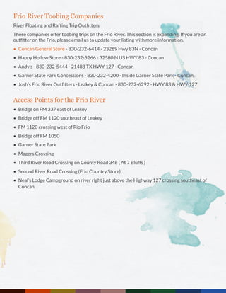 Frio River Toobing Companies
River Floating and Rafting Trip Outfitters
These companies offer toobing trips on the Frio River. This section is expanding. If you are an
outfitter on the Frio, please email us to update your listing with more information.
•	 Concan General Store - 830-232-6414 - 23269 Hwy 83N - Concan
•	 Happy Hollow Store - 830-232-5266 - 32580 N US HWY 83 - Concan
•	 Andy’s - 830-232-5444 - 21488 TX HWY 127 - Concan
•	 Garner State Park Concessions - 830-232-4200 - Inside Garner State Park - Concan
•	 Josh’s Frio River Outfitters - Leakey & Concan - 830-232-6292 - HWY 83 & HWY 127
Access Points for the Frio River
•	 Bridge on FM 337 east of Leakey
•	 Bridge off FM 1120 southeast of Leakey
•	 FM 1120 crossing west of Rio Frio
•	 Bridge off FM 1050
•	 Garner State Park
•	 Magers Crossing
•	 Third River Road Crossing on County Road 348 ( At 7 Bluffs )
•	 Second River Road Crossing (Frio Country Store)
•	 Neal’s Lodge Campground on river right just above the Highway 127 crossing southeast of
Concan
 