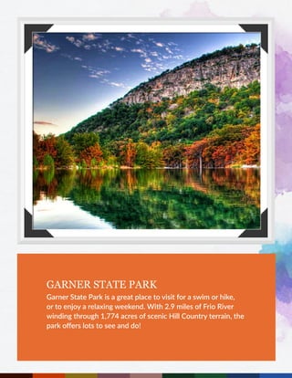 GARNER STATE PARK
Garner State Park is a great place to visit for a swim or hike,
or to enjoy a relaxing weekend. With 2.9 miles of Frio River
winding through 1,774 acres of scenic Hill Country terrain, the
park offers lots to see and do!
 