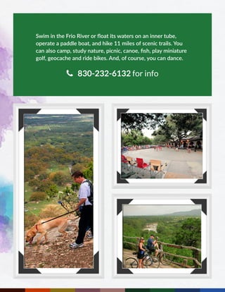 Swim in the Frio River or float its waters on an inner tube,
operate a paddle boat, and hike 11 miles of scenic trails. You
can also camp, study nature, picnic, canoe, fish, play miniature
golf, geocache and ride bikes. And, of course, you can dance.
 830-232-6132 for info
 