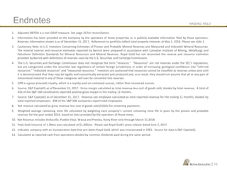 NASDAQ: RGLD
|
1. Adjusted EBITDA is a non-GAAP measure. See page 20 for reconciliation.
2. Information has been provided to the Company by the operators of those properties or is publicly available information filed by those operators.
Reserves information shown is as of December 31, 2017. References to portfolio reflect total property interests at May 2, 2018. Please see slide 2.
3. Cautionary Note to U.S. Investors Concerning Estimates of Proven and Probable Mineral Reserves and Measured and Indicated Mineral Resources:
The mineral reserve and resource estimates reported by Barrick were prepared in accordance with Canadian Institute of Mining, Metallurgy and
Petroleum Definition Standards for Mineral Resources and Mineral Reserves. Royal Gold has not reconciled the reserve and resource estimates
provided by Barrick with definitions of reserves used by the U.S. Securities and Exchange Commission.
4. The U.S. Securities and Exchange Commission does not recognize the term “resource.” “Resources” are not reserves under the SEC’s regulations,
but are categorized under the securities law regulations of certain foreign jurisdictions in order of increasing geological confidence into “inferred
resources,” “indicated resources” and “measured resources.” Investors are cautioned that resources cannot be classified as reserves unless and until
it is demonstrated that they may be legally and economically extracted and produced and, as a result, they should not assume that all or any part of
mineralized material in any of these categories will ever be converted into reserves.
5. GPR is a gross proceeds royalty, which is a royalty paid on contained ounces, rather than recovered ounces.
6. Source: S&P CapitaliQ as of December 31, 2017. Gross margin calculated as total revenue less cost of goods sold, divided by total revenue. A total of
456 of the S&P 500 constituents reported positive gross margin in the trailing 12 months.
7. Source: S&P CapitaliQ as of December 31, 2017. Revenue per employee calculated as total reported revenue for the trailing 12 months, divided by
total reported employees. 498 of the S&P 500 companies report total employees.
8. Net revenue calculated as gross revenue less cost of goods sold (COGS) for streaming payments.
9. Weighted average remaining mine life calculated by weighting each property’s current remaining mine life in years by the proven and probable
reserves for the year ended 2016, based on data provided by the operators of those mines.
10. Net Revenue includes Andacollo, Pueblo Viejo, Wassa and Prestea, Rainy River only through March 31,2018.
11. Peak Gold resource of 1.3Moz was calculated at $1,400/oz. Please see Royal Gold’s press release dated June 2, 2017.
12. Indicates company with an incorporation date that pre-dates Royal Gold, which was incorporated in 1981. Source for data is S&P CapitaliQ.
13. Calculated as reported cash from operations divided by common dividends paid during the same period.
Endnotes
19
 
