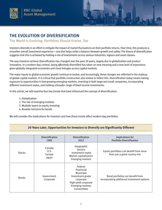 THE EVOLUTION OF DIVERSIFICATION
The World Is Evolving; Portfolios Should Evolve, Too
Investors diversify in an effort to mitigate the impact of market fluctuations on their portfolio returns. Over time, this produces a
smoother overall investment experience – one that helps strike a balance between growth and safety. The theory of diversification
suggests that this is achieved by holding a mix of investments across various industries, regions and asset classes.

The way investors achieve diversification has changed over the past 20 years, largely due to globalization and product
innovation. In a modern-day context, being effectively diversified has taken on new meaning and a new level of importance
given globally integrated economies and close linkages across capital markets.

The major inputs to global economic growth continue to evolve, and increasingly, these changes are reflected in the makeup
of global capital markets. It is critical that portfolio construction also evolve to reflect this. Diversification today means having
exposure to opportunities in fast-growing emerging markets, investing in both large and small companies, incorporating
different investment styles, and holding a broader range of fixed income investments.

In this article, we will examine four key trends that have influenced the concept of diversification:
	
	         1. Globalization
	         2. The rise of emerging markets
	         3. Multiple layers to equity investing
	         4. Broader horizons for bonds

We will consider the implications for investors and how these trends affect modern-day portfolios.



                 20 Years Later, Opportunities for Investors to Diversify are Significantly Different


                              Diversification               Diversification                          Implications for
                                  1992                          2012                             Portfolio Diversification

                                                             Geographic
                                  Canada
                                                               Sectors
                                    U.S.                                                 Equity portfolios can benefit from more
        Stocks                                            Investment styles
                                  Europe                                                      than just a good country mix
                                                         Market capitalization
                                   Japan
                                                          Emerging markets

                                                               Federal
                                                              Provincial
                                                              Municipal
                               Government                 Investment-grade                  Bond portfolios can benefit from
        Bonds
                                Corporate                     corporate               incorporating additional investment options
                                                         High-yield corporate
                                                          Emerging markets
                                                             Convertibles




                                                                   1
 