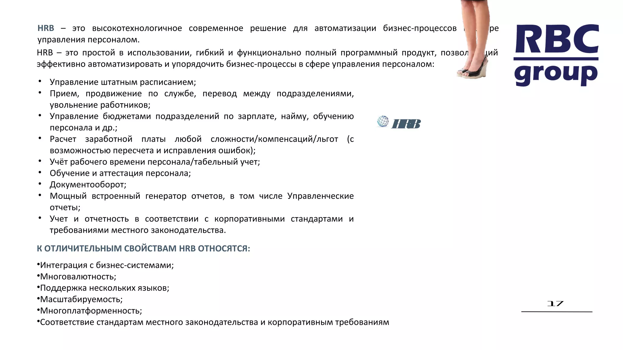 17
HRB – это высокотехнологичное современное решение для автоматизации бизнес-процессов в сфере
управления персоналом.
HRB – это простой в использовании, гибкий и функционально полный программный продукт, позволяющий
эффективно автоматизировать и упорядочить бизнес-процессы в сфере управления персоналом:
• Управление штатным расписанием;
• Прием, продвижение по службе, перевод между подразделениями,
увольнение работников;
• Управление бюджетами подразделений по зарплате, найму, обучению
персонала и др.;
• Расчет заработной платы любой сложности/компенсаций/льгот (с
возможностью пересчета и исправления ошибок);
• Учёт рабочего времени персонала/табельный учет;
• Обучение и аттестация персонала;
• Документооборот;
• Мощный встроенный генератор отчетов, в том числе Управленческие
отчеты;
• Учет и отчетность в соответствии с корпоративными стандартами и
требованиями местного законодательства.
К ОТЛИЧИТЕЛЬНЫМ СВОЙСТВАМ HRB ОТНОСЯТСЯ:
•Интеграция с бизнес-системами;
•Многовалютность;
•Поддержка нескольких языков;
•Масштабируемость;
•Многоплатформенность;
•Соответствие стандартам местного законодательства и корпоративным требованиям
HRB
 