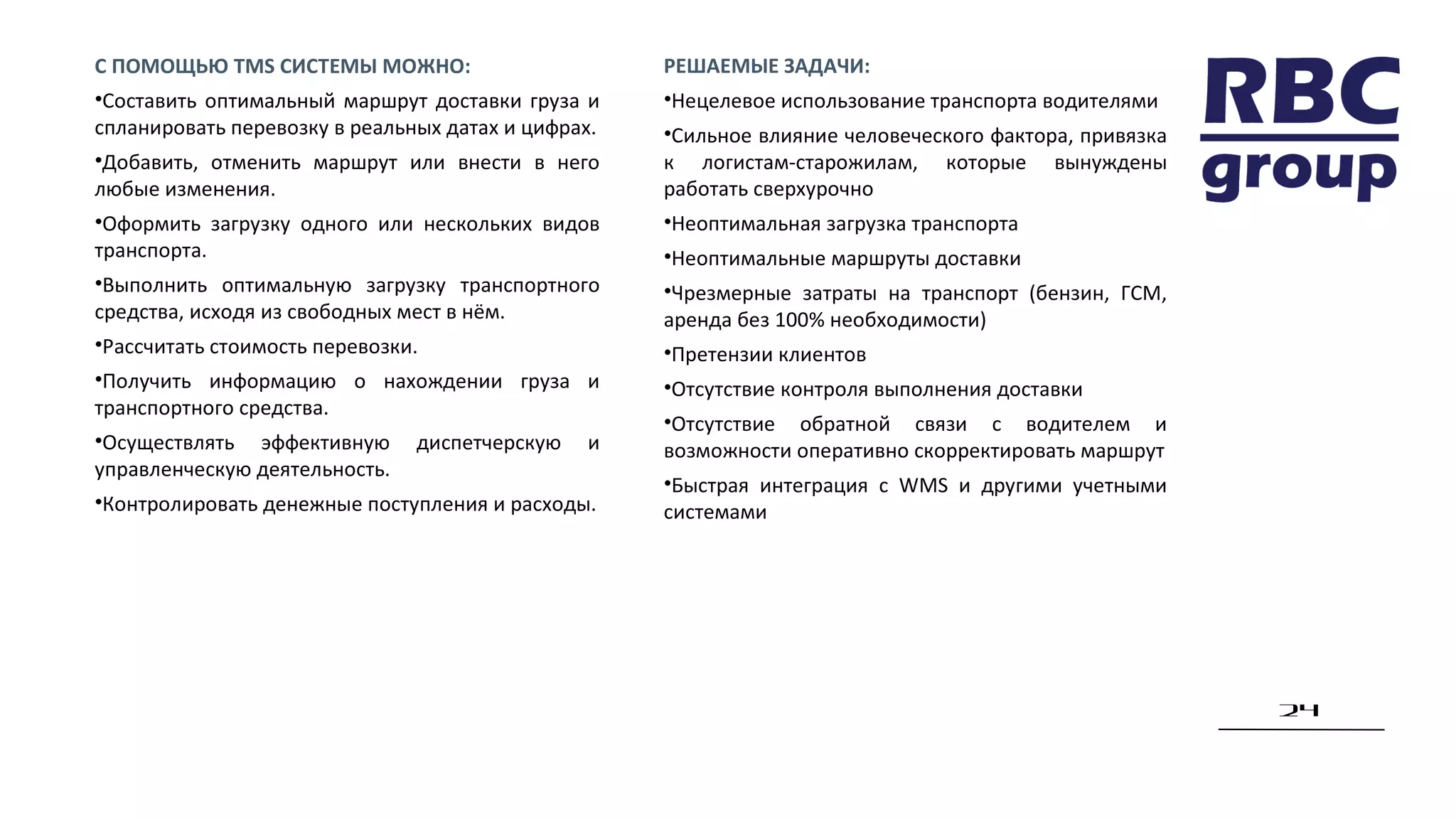 24
РЕШАЕМЫЕ ЗАДАЧИ:
•Нецелевое использование транспорта водителями
•Сильное влияние человеческого фактора, привязка
к логистам-старожилам, которые вынуждены
работать сверхурочно
•Неоптимальная загрузка транспорта
•Неоптимальные маршруты доставки
•Чрезмерные затраты на транспорт (бензин, ГСМ,
аренда без 100% необходимости)
•Претензии клиентов
•Отсутствие контроля выполнения доставки
•Отсутствие обратной связи с водителем и
возможности оперативно скорректировать маршрут
•Быстрая интеграция с WMS и другими учетными
системами
С ПОМОЩЬЮ TMS СИСТЕМЫ МОЖНО:
•Составить оптимальный маршрут доставки груза и
спланировать перевозку в реальных датах и цифрах.
•Добавить, отменить маршрут или внести в него
любые изменения.
•Оформить загрузку одного или нескольких видов
транспорта.
•Выполнить оптимальную загрузку транспортного
средства, исходя из свободных мест в нём.
•Рассчитать стоимость перевозки.
•Получить информацию о нахождении груза и
транспортного средства.
•Осуществлять эффективную диспетчерскую и
управленческую деятельность.
•Контролировать денежные поступления и расходы.
 