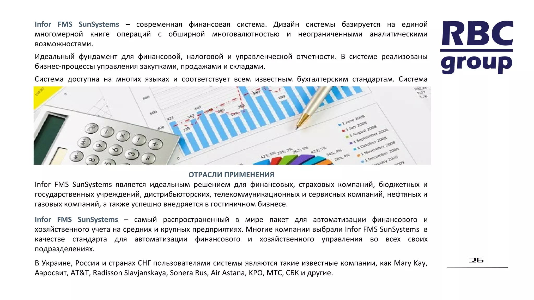 26
Infor FMS SunSystems – современная финансовая система. Дизайн системы базируется на единой
многомерной книге операций с обширной многовалютностью и неограниченными аналитическими
возможностями.
Идеальный фундамент для финансовой, налоговой и управленческой отчетности. В системе реализованы
бизнес-процессы управления закупками, продажами и складами.
Система доступна на многих языках и соответствует всем известным бухгалтерским стандартам. Система
локализована и имеет много успешных внедрений, как в мире, так и на территории СНГ.
ОТРАСЛИ ПРИМЕНЕНИЯ
Infor FMS SunSystems является идеальным решением для финансовых, страховых компаний, бюджетных и
государственных учреждений, дистрибьюторских, телекоммуникационных и сервисных компаний, нефтяных и
газовых компаний, а также успешно внедряется в гостиничном бизнесе.
Infor FMS SunSystems – самый распространенный в мире пакет для автоматизации финансового и
хозяйственного учета на средних и крупных предприятиях. Многие компании выбрали Infor FMS SunSystems в
качестве стандарта для автоматизации финансового и хозяйственного управления во всех своих
подразделениях.
В Украине, России и странах СНГ пользователями системы являются такие известные компании, как Mary Kay,
Аэросвит, AT&T, Radisson Slavjanskaya, Sonera Rus, Air Astana, KPO, МТС, СБК и другие.
 