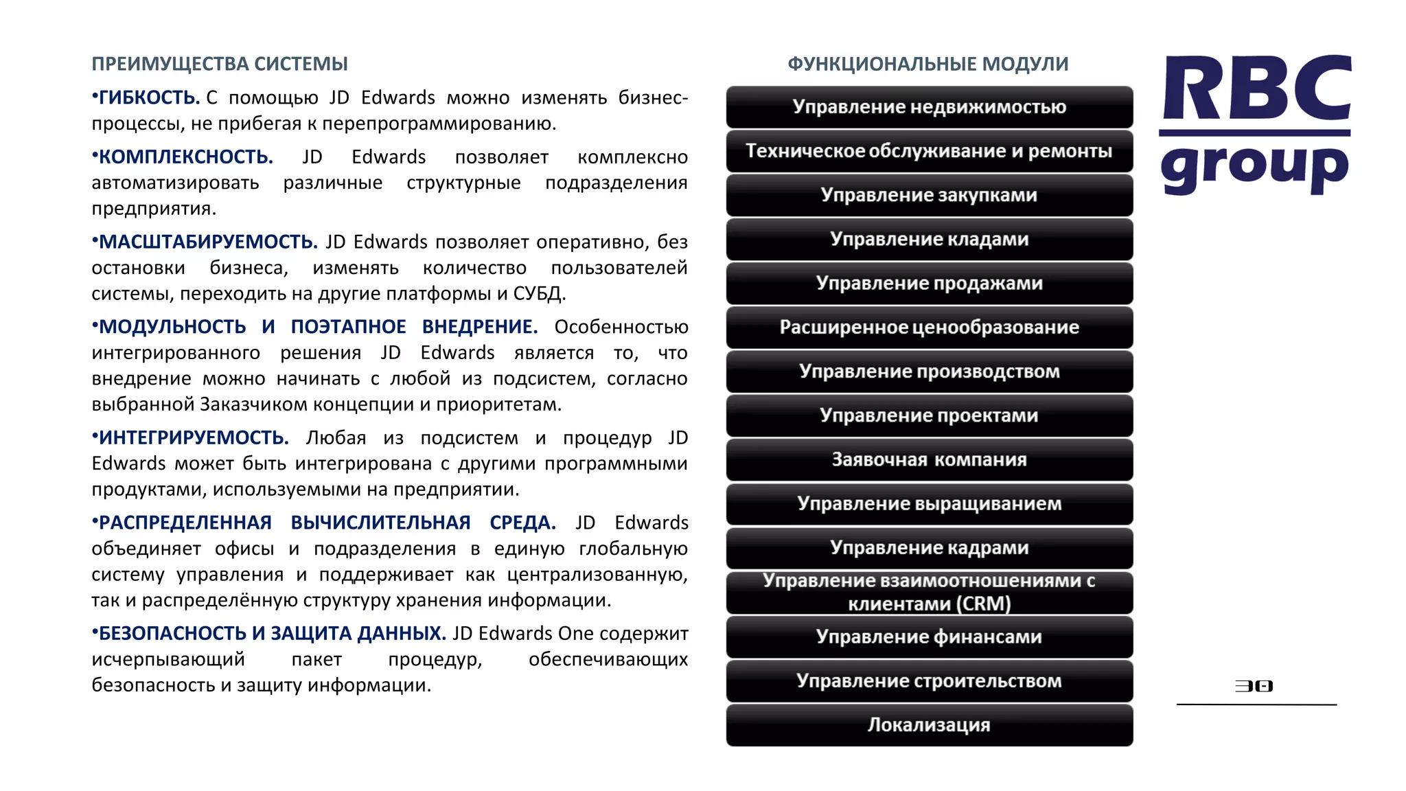 30
ПРЕИМУЩЕСТВА СИСТЕМЫ
•ГИБКОСТЬ. С помощью JD Edwards можно изменять бизнес-
процессы, не прибегая к перепрограммированию.
•КОМПЛЕКСНОСТЬ. JD Edwards позволяет комплексно
автоматизировать различные структурные подразделения
предприятия.
•МАСШТАБИРУЕМОСТЬ. JD Edwards позволяет оперативно, без
остановки бизнеса, изменять количество пользователей
системы, переходить на другие платформы и СУБД.
•МОДУЛЬНОСТЬ И ПОЭТАПНОЕ ВНЕДРЕНИЕ. Особенностью
интегрированного решения JD Edwards является то, что
внедрение можно начинать с любой из подсистем, согласно
выбранной Заказчиком концепции и приоритетам.
•ИНТЕГРИРУЕМОСТЬ. Любая из подсистем и процедур JD
Edwards может быть интегрирована с другими программными
продуктами, используемыми на предприятии.
•РАСПРЕДЕЛЕННАЯ ВЫЧИСЛИТЕЛЬНАЯ СРЕДА. JD Edwards
объединяет офисы и подразделения в единую глобальную
систему управления и поддерживает как централизованную,
так и распределённую структуру хранения информации.
•БЕЗОПАСНОСТЬ И ЗАЩИТА ДАННЫХ. JD Edwards One содержит
исчерпывающий пакет процедур, обеспечивающих
безопасность и защиту информации.
ФУНКЦИОНАЛЬНЫЕ МОДУЛИ
 