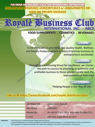 Royalè Business INC. - RBCII
            INTERNATIONAL
                          Club
                                       FOOD SUPPLEMENTS . COSMETICS . BEVERAGES



                                     To be the leader in providing Top Quality Health, Wellness
                                    and Beauty Products as well as Micro-Franchise business to
                                                                     entrepreneurs worldwide.


                                         Through our continuing thrust for excellence, we charter
                                               the path to success by providing an authentic and
                                             profitable business to those who genuinely seek the
                                                                       improvement of their lives


                                                                            “Helping People is Our Way of Life…”




                                     DISTRIBUTOR                :    EDMUND D. BUGAY
                                     RBC ID No.                 :    65852047
                                     Mobile No.                 :    PH +63 922 871-2613 KSA +966 54 396-0715
                                     E-mail                     :    edmund_bugay@yahoo.com
Disclaimer   ■ This brochure is created by Royale Independent Distributor
             ■ Logo and trademark are owned by Royalistas International General Trading L.L.C. and Royale Business Club International Inc.
             ■ No copyrights infringement intended. We respect the copyright of the brands represented in this brochure.
 