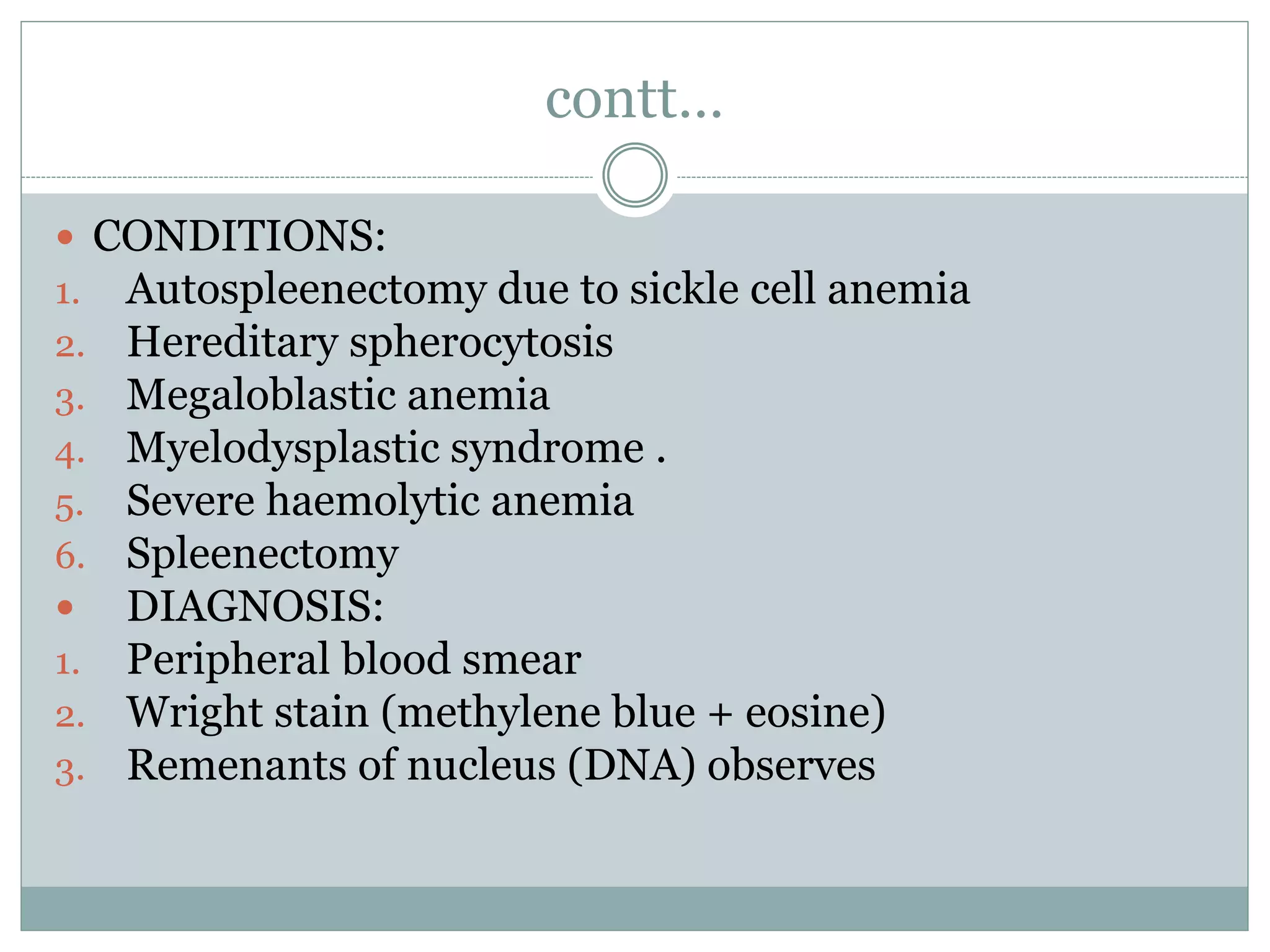 contt…
 CONDITIONS:
1. Autospleenectomy due to sickle cell anemia
2. Hereditary spherocytosis
3. Megaloblastic anemia
4. Myelodysplastic syndrome .
5. Severe haemolytic anemia
6. Spleenectomy
 DIAGNOSIS:
1. Peripheral blood smear
2. Wright stain (methylene blue + eosine)
3. Remenants of nucleus (DNA) observes
 