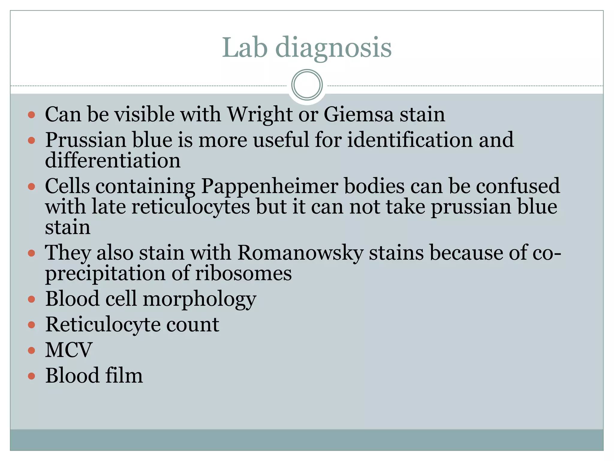 Lab diagnosis
 Can be visible with Wright or Giemsa stain
 Prussian blue is more useful for identification and
differentiation
 Cells containing Pappenheimer bodies can be confused
with late reticulocytes but it can not take prussian blue
stain
 They also stain with Romanowsky stains because of co-
precipitation of ribosomes
 Blood cell morphology
 Reticulocyte count
 MCV
 Blood film
 