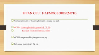 MEAN CELL HAEMOGLOBIN(MCH)
Average amount of haemoglobin in a single red cell.
MCH= Haemoglobin in grams/dl X 10
 Red cell count in millions/cmm
MCH is expressed in picograms or pg.
Reference range is 27-32 pg.
 