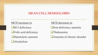 MEAN CELL HEMOGLOBIN
MCH increases in
B12 deficiency
Folic acid deficiency
Haemolytic anaemia
Alcoholism
MCH decreases in
Iron deficiency anaemia
Thalassemia
Anaemia of chronic disorder
 