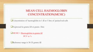 MEAN CELL HAEMOGLOBIN
CONCENTRATION(MCHC)
Concentration of haemoglobin in 1 dl or 1 litre of packed red cells
Expressed in grams/dl or grams /litre
MCHC= Haemoglobin in grams/dl
PCV in %
Reference range is 30-35 grams/dl
 