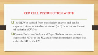 RED CELL DISTRIBUTION WIDTH
The RDW is derived from pulse height analysis and can be
expressed either as standard deviation (in fl) or as the coefficient
of variation (CV)(%).
Current Beckman-Coulter and Bayer-Technocon instruments
express the RDW as the SD, and Sysmex instruments express it as
either the SD or the CV.
 