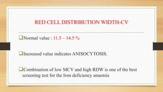 RED CELL DISTRIBUTION WIDTH-CV
Normal value : 11.5 – 14.5 %
Increased value indicates ANISOCYTOSIS.
Combination of low MCV and high RDW is one of the best
screening test for the Iron deficiency anaemia
 