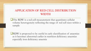 APPLICATION OF RED CELL DISTRIBUTION
WIDTH
The RDW is a red cell measurement that quantitates cellular
volume heterogeneity reflecting the range of red cell sizes within a
sample
RDW is proposed to be useful in early classification of anaemias
as it becomes abnormal earlier in nutrition deficiency anaemias
especially iron deficiency anaemia
 