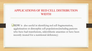 APPLICATIONS OF RED CELL DISTRIBUTION
WIDTH
RDW is also useful in identifying red cell fragmentation,
agglutination or dimorphic cell populations(including patients
who have had transfusions, sideroblastic anaemias or have been
recently treated for a nutritional deficiency)
 