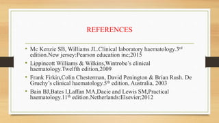 REFERENCES
• Mc Kenzie SB, Williams JL.Clinical laboratory haematology.3rd
edition.New jersey:Pearson education inc;2015
• Lippincott Williams & Wilkins,Wintrobe’s clinical
haematology.Twelfth edition,2009
• Frank Firkin,Colin Chesterman, David Penington & Brian Rush. De
Gruchy’s clinical haematology.5th edition, Australia, 2003
• Bain BJ,Bates I,Laffan MA,Dacie and Lewis SM,Practical
haematology.11th edition.Netherlands:Elsevier;2012
 