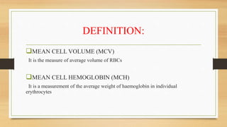 DEFINITION:
MEAN CELL VOLUME (MCV)
It is the measure of average volume of RBCs
MEAN CELL HEMOGLOBIN (MCH)
It is a measurement of the average weight of haemoglobin in individual
erythrocytes
 