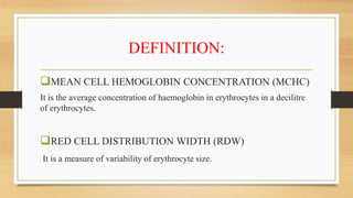 DEFINITION:
MEAN CELL HEMOGLOBIN CONCENTRATION (MCHC)
It is the average concentration of haemoglobin in erythrocytes in a decilitre
of erythrocytes.
RED CELL DISTRIBUTION WIDTH (RDW)
It is a measure of variability of erythrocyte size.
 