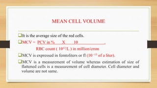 MEAN CELL VOLUME
It is the average size of the red cells.
MCV = PCV in % X 10 .
RBC count ( 1012/L ) in million/cmm
MCV is expressed in femtoliters or fl (10 -15 of a liter).
MCV is a measurement of volume whereas estimation of size of
flattened cells is a measurement of cell diameter. Cell diameter and
volume are not same.
 