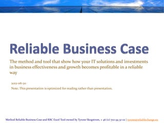 The method and tool that show how your IT solutions and investments
   in business effectiveness and growth becomes profitable in a reliable
   way

    2012-06-20
    Note; This presentation is optimized for reading rather than presentation.




Method Reliable Business Case and RBC Excel Tool owned by Tyrone Skogstrom, + 46 (0) 702 94 32 02 | tyrone@reliablechange.eu
 