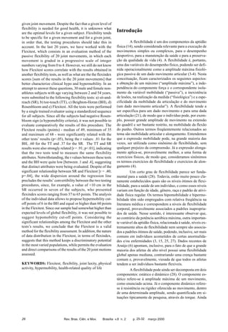 given joint movement. Despite the fact that a given level of
flexibility is needed for good health, it is unknown what
are the optimal levels for a given subject. Flexibility tends
to be specific for a given movement and for a given joint,
in order that, the testing procedures should take this in
account. In the last 20 years, we have worked with the
Flexitest, which consists in an evaluation method of the
passive flexibility of 20 joint movements, in which each
movement is graded in a progressive scale of integer
numbers varying from 0 to 4. However, we still do not know
how Flexitest scores correlate with the results obtained in
another flexibility tests, as well as what are the the flexindex
scores [sum of the results in the 20 joint movements] that
better characterize clinical hypo and hypermobility. In an
attempt to answer these questions, 30 male and female nonathletes subjects with age varying between 2 and 54 years,
were submitted to the following flexibility tests: a) sit-andreach (SR), b) toe-touch (TT), c) Beighton-Horan (BH), d)
Rosenbloom and e) Flexitest. All the tests were performed
by a single trained evaluator using a standardized sequence
for all subjects. Since all the subjects had negative Rosenbloom sign (a hypomobility criteria), it was not possible to
evaluate comparatively the results of this procedure. The
Flexitest results (points) - median of 49, minimum of 35
and maximum of 68 - were significantly related with the
other tests’ results (p<.05), being the r values: .81 for the
BH, .60 for the TT and .37 for the SR. The TT and SR
results were also strongly related [r = .91; p<.01], indicating
that the two tests tend to measure the same flexibility
attributes. Notwithstanding, the r values between these tests
and the BH were quite low [between .1 and .4], suggesting
that distinct attributes were being evaluated. Despite of the
significant relationship between SR and Flexitest [r = .40;
p=.04], the wide dispersion around the regression line
precludes the results’ convertibility between the two testing
procedures, since, for example, a value of +10 cm in the
SR occurred in seven of the subjects, who presented
flexindex scores ranging from 37 to 65 points. The analysis
of the individual data allows to propose hypermobility cutoff points of 6 in the BH and equal or higher than 60 points
in the Flexitest. Since our sample had somewhat higher than
expected levels of global flexibility, it was not possible to
suggest hypomobility cut-off points. Considering the
significant relationships among the Flexitest and the other
tests’s results, we conclude that the Flexitest is a valid
method for the flexibility assessment. In addition, the nature
of data distribution in the Flexitest, in terms of flexindex,
suggests that this method keeps a discriminatory potential
in the most varied populations, while permits the evaluation
and direct comparisons of the results of the 20 joint motions
assessed.
KEYWORDS: Flexitest, flexibility, joint laxity, physical
activity, hypermobility, health-related quality of life

26

Rev. Bras. Ciên. e Mov.

Introdução
A flexibilidade é um dos componentes da aptidão
física (14), sendo considerada relevante para a execução de
movimentos simples ou complexos, para o desempenho
desportivo, para a manutenção da saúde e para a preservação da qualidade de vida (4). A flexibilidade é, portanto,
uma das variáveis do desempenho físico, podendo ser definida operacionalmente como a amplitude máxima fisiológica passiva de um dado movimento articular (3-4). Nesta
conceituação, ficam caracterizados os seguintes aspectos:
a obtenção de um máximo (“amplitude máxima”), a independência do componente força e o correspondente isolamento da variável mobilidade (“passiva”), a inexistência
de lesões, na realização da medida (“fisiológica”) e a especificidade da mobilidade da articulação e do movimento
(um dado movimento articular”). A flexibilidade tende a
ser específica para um dado movimento e para uma dada
articulação (21), de modo que o indivíduo pode, por exemplo, possuir grande amplitude de movimento na extensão
do quadril e ser bastante restrito, na mobilidade da flexão
do punho. Outros termos freqüentemente relacionados ao
tema são mobilidade articular e alongamento. Entendemos
que a expressão mobilidade pode, na grande maioria das
vezes, ser utilizada como sinônimo de flexibilidade, sem
qualquer prejuízo da compreensão. Já a expressão alongamento aplica-se, provavelmente melhor, a uma forma de
exercícios físicos, de modo que, consideramos sinônimos
os termos exercícios de flexibilidade e exercícios de alongamento (4).
Um certo grau de flexibilidade parece ser fundamental para a saúde (28). Todavia, estão muito pouco claramente estabelecidos quais são os níveis ótimos de flexibilidade, para a saúde de um indivíduo, e como esses níveis
variam em função de idade, gênero, raça e padrão de atividade física regular. Os termos hipomobilidade e hipermobilidade têm sido empregados com relativa freqüência na
literatura médica e correspondem a níveis de flexibilidade
corporal, provavelmente associados a padrões inapropriados de saúde. Nesse sentido, é interessante observar que,
ao contrário da potência aeróbica máxima, outra importante variável da aptidão física, relacionada à saúde, níveis extremamente altos de flexibilidade nem sempre são associados a padrões ótimos de saúde, podendo, inclusive, ser mais
comuns em indivíduos acometidos de certas anormalidades e/ou enfermidades (3, 15, 25, 27). Dados recentes de
Araújo (6) apontam, inclusive, para o fato de que a grande
maioria dos atletas de alto nível possui uma flexibilidade
global apenas mediana, contrariando uma crença bastante
comum e, provavelmente, viesada de que todos os atletas
tendem a ser indivíduos bastante flexíveis.
A flexibilidade pode ainda ser decomposta em dois
componentes: estático e dinâmico (28). O componente estático refere-se à amplitude máxima de um movimento,
como enunciado acima. Já o componente dinâmico referese à resistência ou rigidez oferecida ao movimento, dentro
de uma determinada amplitude, sendo quantificada em situações tipicamente de pesquisa, através do torque. Ainda

Brasília v.8 n. 2

p. 25-32

março 2000

 