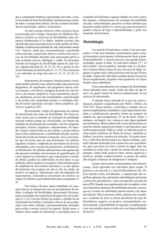 que o componente dinâmico seja bastante relevante, a maior discussão do tema flexibilidade é primariamente centrada sobre o componente estático, devido a maiores facilidades de mensuração, análise e treinamento.
As mais recentes diretrizes sobre exercício físico,
preconizadas pelo Colégio Americano de Medicina Desportiva, incluem os exercícios de flexibilidade como elementos fundamentais (1) e dados, também recentes, têm
identificado uma associação positiva entre ganhos de flexibilidade e melhoria de qualidade de vida, relacionada à saúde
(12). Todavia, ainda que consensualmente considerada
como relevante, a prescrição objetiva e efetiva dos exercícios de flexibilidade demanda uma mensuração prévia e
uma avaliação precisa, fidedigna e válida. Os principais
métodos de testagem da flexibilidade datam de, pelo menos, algumas décadas (8, 10, 23, 30, 35) e, apesar de inúmeras limitações já identificadas (3, 13, 22, 34), continuam
a ser utilizados ao longo dos anos (7, 13, 15, 18, 24, 31,
33).
Instrumentos de testagem cientificamente consistentes podem permitir uma caracterização mais precisa do
diagnóstico, do significado e do prognóstico desses valores extremos, com óbvias vantagens do ponto de vista clínico e, até mesmo, desportivo. Esses instrumentos deveriam, idealmente, possuir alta sensibilidade e especificidade
e, de acordo com a população testada, os resultados obtidos deveriam representar elevados valores preditivos, positivos e negativos (20).
Recentemente, Araújo (4) apresentou um sistema
de classificação dos testes de flexibilidade. De forma sucinta, temos que os métodos de avaliação da mobilidade
articular estática podem ser classificados, em função das
unidades de mensuração dos resultados, em três categorias
principais: lineares, angulares e adimensionais. Os métodos lineares caracterizam-se por utilizar a escala métrica
para avaliar, indiretamente, a mobilidade articular, normalmente através de movimentos compostos, isto é, movimentos que envolvem mais de uma articulação. Os métodos
angulares avaliam a amplitude de movimento de diversas
articulações, com o auxílio de goniômetros, inclinômetros
ou flexômetros. Os métodos adimensionais são aqueles que
não possuem unidades convencionais de quantificação, tal
como ângulos ou centímetros, para expressarem o resultado obtido e podem ser subdivididos em dois tipos: os que
atribuem valores numéricos ou pontos a determinados graus
de amplitude de movimentos articulares e os que apenas
dicotomizam uma resposta em sim ou não ou, ainda, em
positiva ou negativa. Tipicamente, eles não dependem de
equipamentos, utilizando-se unicamente de critérios ou
mapas de referência preestabelecidos para comparação (3,
4).
Nos últimos 20 anos, temos trabalhado em situações clínicas ou desportivas com um procedimento de medida e avaliação da flexibilidade, denominado Flexiteste,
tendo acumulado uma experiência de quase três mil avaliações (3, 5, 6). Uma das formas de estudar a validade de um
instrumento de medida e avaliação é através de sua comparação com outros métodos convencionalmente utilizados
para avaliar a mesma variável ou aspecto. Sendo assim, o
objetivo deste estudo foi determinar a correlação entre os

Rev. Bras. Ciên. e Mov.

resultados do Flexiteste e aqueles obtidos em outros métodos lineares e adimensionais de avaliação da mobilidade
articular. Adicionalmente, procurou-se obter subsídios que
permitam melhor definir os valores que caracterizariam os
quadros clínicos de hipo e hipermobilidade, a partir dos
resultados do Flexiteste.

Metodologia
Um total de 30 indivíduos, sendo 16 do sexo masculino e 14 do sexo feminino, assintomáticos para o sistema locomotor, participaram voluntariamente deste estudo.
Propositadamente, a amostra possuía uma grande heterogeneidade, quanto à idade. Os indivíduos tinham 27 ± 16
anos (média ± desvio-padrão), variando entre 2 e 54 anos.
Seis crianças tinham menos do que sete anos de idade, enquanto os quatro mais velhos possuíam mais do que 50 anos
de idade. Alguns dos indivíduos testados faziam exercícios
físicos regularmente, enquanto outros poderiam ser classificados como sedentários.
Cinco procedimentos de testagem da flexibilidade
foram aplicados neste estudo, sendo um deles do tipo linear e os quatro outros de natureza adimensional, na sua
natureza de mensuração.
O método linear utilizado foi o teste de sentar-ealcançar, proposto originalmente por Wells e Dillon, em
1952 (35). Nesse método, o indivíduo é sentado com as
pernas completamente estendidas e os pés ligeiramente afastados e completamente apoiados contra um anteparo de
madeira de, aproximadamente, 25 cm de altura. Sobre o
anteparo, em ângulo reto, coloca-se uma régua graduada
em centímetros. Muito embora não conste da descrição original do método, optamos por manter os pés descalços, para
melhor padronização. Pede-se, então, ao indivíduo para realizar quatro tentativas de flexão do tronco, mantendo os
joelhos, cotovelos e punhos em extensão. Na quarta tentativa, o indivíduo deverá manter, por alguns instantes, a posição máxima alcançada com a ponta dos seus quirodáctilos, para que possa ser feita a leitura na régua. Para tal,
considera-se como zero o ponto de contato dos pés com o
anteparo, sendo então possível obter valores negativos e
positivos, quando, respectivamente, as pontas dos dedos
não chegam a alcançar ou ultrapassam o anteparo.
Quatro outros testes, caracterizados como adimensionais, foram aplicados nos indivíduos deste estudo. O
primeiro a ser descrito é o sinal de Rosenbloom (30, 32).
Este método avalia, inicialmente, a superposição das superfícies plantares das articulações interfalângicas proximais
e distais dos quirodáctilos, o que corresponde à posição de
prece (PP). Quando essa superposição não é completa, existe
uma importante limitação da mobilidade articular e prossegue-se o exame da mobilidade passiva destas e de outras
articulações. Para o presente estudo, optamos por considerar o resultado do teste na forma dicotômica de sinal de
Rosenbloom, negativo ou positivo, correspondendo, respectivamente, à possibilidade de superpor, completamente
e por seus próprios meios as mãos ou a sua impossibilidade
de fazê-lo.

Brasília v.8 n. 2

p. 25-32

março 2000

27

 