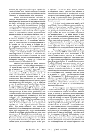 mais (p<0,05), sugerindo que ele incorpora aspectos relevantes de cada um deles. A melhor associação foi observada entre o flexíndice e o BH, indicando uma maior similaridade entre os atributos avaliados pelos instrumentos.
Quando analisamos a matriz dos coeficientes de
correlação, por movimento do Flexiteste e pelos somatórios
dos resultados dos movimentos por articulação no grupo de
articulações próximas, em relação ao BH, observamos que
quase todas as correlações são estatisticamente significativas sem, contudo, em nenhuma delas, alcançar valor obtido
com o flexíndice. Isso se manteve, mesmo quando se tentou
associar o somatório dos movimentos de extensão do joelho,
extensão do cotovelo e flexão do tronco, movimentos testados especificamente no BH, quando se obteve um r de 0,70.
Algumas considerações podem ser feitas, a partir
do estudo dos diagramas de dispersão (Figura 2) dos resultados individuais obtidos no Flexiteste e no BH pelos integrantes da amostra. Enquanto os limites inferior e superior
do Flexiteste, isto é, 0 e 80 pontos, no flexíndice, não foram alcançados, isto ocorreu no BH, no qual seis indivíduos ou 20% da amostra alcançaram o menor escore possível e a criança mais jovem - com apenas dois anos de idade
- alcançou a nota máxima de 9 pontos. Estes dados indicam
um maior potencial de discriminação na avaliação da mobilidade articular no Flexiteste do que no BH. Em realidade, a variabilidade interindividual alcançou apenas 40% de
toda a escala disponível - 32 pontos - no Flexiteste, contrastando com os 100% do método de BH.
Os nossos dados mostram que, para os indivíduos
com escores entre 0 e 2 no BH, o flexíndice variou entre 35
e 47 pontos. Já para os escores 0 e 3 no BH temos flexíndices
que variaram entre 35 e 58 pontos. Os valores de 3, 4 e 5 no
BH foram obtidos por 13 indivíduos (43% da amostra),
correspondendo a resultados de Flexiteste, entre 45 e 60
pontos, com uma mediana exatamente idêntica de 52 pontos no flexíndice, para cada um desses escores no BH. Interessantemente, houve uma tendência para que os indivíduos mais flexíveis da amostra fossem os que obtiveram os
maiores escores nos dois testes, entre 6 e 9, no BH e igual
ou maior do que 60 pontos, no Flexíndice. Se um significado estatístico é para ser dado às expressões de hipo e hipermobilidade, idealmente, apenas 5% da população, metade
para cada lado, seriam classificados desta forma (19). Contudo, é possível que, do ponto de vista epidemiológico, isto
é, o aparecimento de riscos relativos aumentados para morbidade, outros pontos de corte menos arbitrários sejam convenientes (19, 20). Escores iguais ou superiores a 4, no teste de BH, critério clássico de hiperlassitude ligamentar generalizada, foram obtidos por 43% da nossa amostra. Os
valores do Flexiteste também foram acima dos tipicamente
esperados para a idade e o gênero, na maioria dos indivíduos (5), o que permite caracterizar a nossa amostra como
mais flexível do que uma população convencional de nãoatletas. Ainda que considerando a relativa assimetria da distribuição da mobilidade articular global, em nossa amostra, se o escore de 4 é definido como ponto de corte para
hipermobilidade, um quantitativo muito grande de indivíduos seriam classificados como hipermóveis. Esse achado
não parece ser um fato isolado, pois outros autores têm encontrado que um, a cada oito adultos, possui escores iguais

30

Rev. Bras. Ciên. e Mov.

ou superiores a 4 no BH (25). Parece, portanto, oportuno,
em uma primeira tentativa, considerar como portadores de
hipermobilidade generalizada os indivíduos que alcançarem escores iguais ou superiores a 6, no BH e igual ou maiores do que 60 pontos, no Flexiteste. Outros estudos de
natureza clínica são necessários, para melhor validar os índices ora propostos.
O Flexiteste permite, ainda, que as questões de hipomobilidade e hipermobilidade possam ser avaliadas para
um dado movimento articular específico. Em apenas três
casos isolados do sexo masculino foram detectados valores
zero, para algum movimento do Flexiteste, sempre na articulação do ombro, dois deles na rotação lateral, tendo o flexíndice deles variado entre 35 e 42 pontos, portanto, na extremidade inferior da distribuição da amostra. Já o valor 4, em
pelo menos um dos movimentos, foi encontrado em 15 indivíduos, sendo sete do sexo masculino e oito do sexo feminino. Apenas em cinco dos 20 movimentos do Flexiteste não
foi obtido, pelo menos, um escore 4, nessa amostra. As potenciais implicações clínicas e desportivas desses achados
somente poderão ser esclarecidas com estudos prospectivos.
As correlações obtidas entre os resultados do flexíndice com o TT e com o TSA são relativamente baixas, apesar de significativas. Uma análise mais detalhada do diagrama de dispersão entre os resultados do Flexiteste e do
TSA permitem algumas considerações. Muito embora exista
uma discreta tendência de relação direta entre os escores, a
dispersão ao longo da linha de regressão é extremamente
elevada, inviabilizando que os escores de um teste sirvam
para predizer os resultados no outro teste. Por exemplo, o
resultado de +10 cm, no TSA, foi alcançado por sete indivíduos que tiveram flexíndices entre 37 e 67 pontos, praticamente englobando os menores e os maiores resultados
do Flexiteste. Dessa forma, conforme já havia sido apontado no passado (3), a medida e a avaliação da flexibilidade
pelo Flexiteste e pelo TSA são dois procedimentos bastante distintos e incomparáveis. Estes resultados eram, até certo
ponto, esperados, considerando-se as inerentes limitações
metodológicas, antropométricas, cinesiológicas e fisiológicas do TSA, que não existem ou são consideravelmente
minimizadas no Flexiteste.
O Flexiteste parece reunir algumas características
e propriedades interessantes que podem permitir sua aplicação nas mais variadas situações. Inicialmente, por ser um
método de avaliação da flexibilidade passiva, há pouca dependência de colaboração do avaliado, o que permite que o
método seja aplicado em pessoas debilitadas física e/ou
mentalmente ou ainda nos extremos da faixa etária, como
em crianças muito jovens ou idosos com idade muito avançada. O tempo relativamente longo de obtenção dos dados
de mobilidade, nos 20 movimentos - cerca de 2 a 3 minutos
para um avaliador experiente -, quando comparado à maioria dos métodos aqui discutidos, é recompensado pela maior abrangência da informação obtida, preservando o conceito de especificidade da flexibilidade e auferindo subsídios úteis para a prescrição mais detalhada de um programa de exercícios de flexibilidade. Ao contrário dos outros
métodos adimensionais como, por exemplo, o BH, o Flexiteste não privilegia um dos extremos da distribuição, com
seus resultados possuindo uma distribuição gaussiana e com

Brasília v.8 n. 2

p. 25-32

março 2000

 