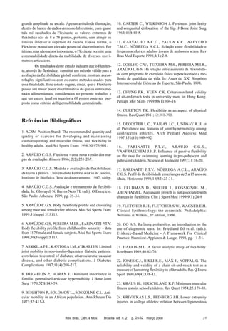 grande amplitude na escala. Apenas a título de ilustração,
dentro do banco de dados do nosso laboratório, com quase
três mil resultados de Flexiteste, os valores extremos de
flexíndice são de 8 e 78 pontos, portanto, sem atingir os
limites inferior e superior da escala. Dessa forma, o
Flexiteste possui um elevado potencial discriminativo. Por
último, mas não menos importante, o Flexiteste permite uma
comparabilidade direta da mobilidade de diversos movimentos articulares.
Os resultados deste estudo indicam que o Flexiteste, através do flexíndice, constitui um método válido para a
avaliação da flexibilidade global, conforme mostram as correlações significativas com os outros métodos usados para
essa finalidade. Este estudo sugere, ainda, que o Flexiteste
possui um maior poder discriminativo do que os outros métodos adimensionais, considerados no presente trabalho, e
que um escore igual ou superior a 60 pontos pode ser proposto como critério de hipermobilidade generalizada.

10. CARTER C., WILKINSON J. Persistent joint laxity
and congenital dislocation of the hip. J Bone Joint Surg
1964;46B:40-5.
11. CARVALHO A.C.G., PAULA K.C., AZEVEDO
T.M.C., NÓBREGA A.C.L. Relação entre flexibilidade e
força muscular em adultos jovens de ambos os sexos. Rev
Bras Med Esporte 1998;4(1):2-8.
12. COELHO C.W., TEIXEIRA M.S., PEREIRA M.I.R.,
ARAÚJO C.G.S. Há relação entre aumento da flexibilidade com programa de exercício físico supervisionado e melhoria de qualidade de vida. In: Anais do XXI Simpósio
Internacional de Ciências do Esporte, São Paulo, 1998.
13. CHUNG P.K., YUEN C.K. Criterion-related validity
of sit-and-reach tests in university men in Hong Kong.
Percept Mot Skills 1999;88(1):304-16
14. CURETON T.K. Flexibility as an aspect of physical
fitness. Res Quart 1941;12:381-390.

Referências Bibliográficas
1. ACSM Position Stand: The recommended quantity and
quality of exercise for developing and maintaining
cardiorespiratory and muscular fitness, and flexibility in
healthy adults. Med Sci Sports Exerc 1998;30:975-991.

15. DECOSTER L.C., VAILAS J.C., LINDSAY R.H. et
al. Prevalence and features of joint hypermobility among
adolescents athletes. Arch Pediatr Adolesc Med
1997;151(10):989-992.

2. ARAÚJO C.G.S. Flexiteste - uma nova versão dos mapas de avaliação. Kinesis 1986; 2(2):251-267.

16. FARINATTI P.T.V., ARAÚJO C.G.S.,
VANFRAECHEM J.H.P. Influence of passive flexibility
on the ease for swimming learning in pre-pubescent and
pubescent children. Science et Motricité 1997;31:16-20.

3. ARAÚJO C.G.S. Medida e avaliação da flexibilidade:
da teoria à prática. Universidade Federal do Rio de Janeiro,
Instituto de Biofísica. Tese de doutoramento. 1987, 440 p.

17. FARINATTI P.T.V., NÓBREGA A.C.L., ARAÚJO
C.G.S. Perfil da flexibilidade em crianças de 5 a 15 anos de
idade. Horizonte 1998;14(82):23-31.

4. ARAÚJO C.G.S. Avaliação e treinamento da flexibilidade. In: Ghorayeb N, Barros Neto TL (eds). O Exercício.
São Paulo: Atheneu, 1999, pg. 25-34.

18. FELDMAN D., SHRIER I., ROSSIGNOL M.,
ABENHAIM L. Adolescent growth is not associated with
changes in flexibility. Clin J Sport Med 1999;9(1):24-9

5. ARAÚJO C.G.S. Body flexibility profile and clustering
among male and female elite athletes. Med Sci Sports Exerc
1999;31(suppl 5):S115.

19. FLETCHER R.H., FLETCHER S.W., WAGNER E.H.
Clinical Epidemiology: the essentials. Philadelphia:
Williams & Wilkins, 3rd edition, 1996.

6. ARAÚJO C.G.S, PEREIRA M.I.R., FARINATTI P.T.V.
Body flexibility profile from childhood to seniority – data
from 1874 male and female subjects. Med Sci Sports Exerc
1998;30(5 suppl):S115.

20. GO A.S. Refining probability: an introduction to the
use of diagnostic tests. In: Friedland DJ et al. (eds.).
Evidence-Based Medicine - A Framework For Clinical
Practice. Stamford: Appleton & Lange, 1998, pg. 11-34.

7. ARKKILA P.E., KANTOLA I.M.,VIIKARI J.S. Limited
joint mobility in non-insulin-dependent diabetic patients:
correlation to control of diabetes, atherosclerotic vascular
disease, and other diabetic complications. J Diabetes
Complications 1997;11(4):208-217.

21. HARRIS M.L. A factor analytic study of flexibility.
Res Quart 1969;40:62-70.

8. BEIGHTON P., HORAN F. Dominant inheritance in
familial generalised articular hypermobility. J Bone Joint
Surg 1970;52B:145-59.
9. BEIGHTON P., SOLOMON L., SOSKOLNE C.L. Articular mobility in an African population. Ann Rheum Dis
1973;32:413-8.

Rev. Bras. Ciên. e Mov.

22. JONES C.J., RIKLI R.E., MAX J., NOFFAL G. The
reliability and validity of a chair sit-and-reach test as a
measure of hamstring flexibility in older adults. Res Q Exerc
Sport 1998;69(4):338-43.
23. KRAUS H., HIRSCHLAND R.P. Minimum muscular
fitness tests in school children. Res Quart 1954;25:178-88.
24. KRIVICKAS L.S., FEINBERG J.H. Lower extremity
injuries in college athletes: relation between ligamentous

Brasília v.8 n. 2

p. 25-32

março 2000

31

 