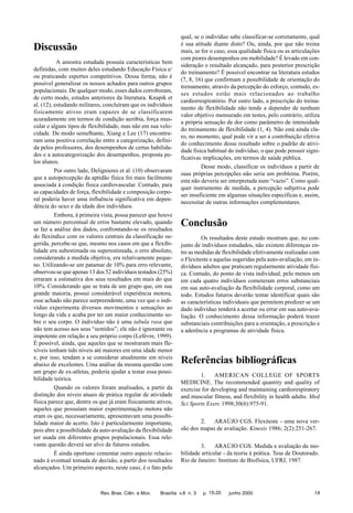 Discussão
A amostra estudada possuía características bem
definidas, com muitos deles estudando Educação Física e/
ou praticando esportes competitivos. Dessa forma, não é
possível generalizar os nossos achados para outros grupos
populacionais. De qualquer modo, esses dados corroboram,
de certo modo, estudos anteriores da literatura. Knapik et
al. (12), estudando militares, concluíram que os indivíduos
fisicamente ativos eram capazes de se classificarem
acuradamente em termos de condição aeróbia, força muscular e alguns tipos de flexibilidade, mas não em sua velocidade. De modo semelhante, Xiang e Lee (17) encontraram uma positiva correlação entre a categorização, definida pelos professores, dos desempenhos de certas habilidades e a autocategorização dos desempenhos, proposta pelos alunos.
Por outro lado, Delignieres et al. (10) observaram
que a autopercepção da aptidão física foi mais facilmente
associada à condição física cardiovascular. Contudo, para
as capacidades de força, flexibilidade e composição corporal poderia haver uma influência significativa em dependência do sexo e da idade dos indivíduos.
Embora, à primeira vista, possa parecer que houve
um número percentual de erros bastante elevado, quando
se faz a análise dos dados, confrontando-se os resultados
do flexíndice com os valores centrais da classificação sugerida, percebe-se que, mesmo nos casos em que a flexibilidade era subestimada ou superestimada, o erro absoluto,
considerando a medida objetiva, era relativamente pequeno. Utilizando-se um patamar de 10% para erro relevante,
observou-se que apenas 13 dos 52 indivíduos testados (25%)
erraram a estimativa dos seus resultados em mais do que
10%. Considerando que se trata de um grupo que, em sua
grande maioria, possui considerável experiência motora,
esse achado não parece surpreendente, uma vez que o indivíduo experimenta diversos movimentos e sensações ao
longo da vida e acaba por ter um maior conhecimento sobre o seu corpo. O indivíduo não é uma tabula rasa que
não tem acesso aos seus “sentidos”; ele não é ignorante ou
impotente em relação a seu próprio corpo (Lefévre, 1999).
É possível, ainda, que aqueles que se mostraram mais flexíveis tenham tido níveis até maiores em uma idade menor
e, por isso, tendam a se considerar atualmente em níveis
abaixo de excelentes. Uma análise da mesma questão com
um grupo de ex-atletas, poderia ajudar a testar essa possibilidade teórica.
Quando os valores foram analisados, a partir da
distinção dos níveis atuais de prática regular de atividade
física parece que, dentre os que já eram fisicamente ativos,
aqueles que possuíam maior experimentação motora não
eram os que, necessariamente, apresentavam uma possibilidade maior de acerto. Isto é particularmente importante,
pois abre a possibilidade da auto-avaliação da flexibilidade
ser usada em diferentes grupos populacionais. Essa relevante questão deverá ser alvo de futuros estudos.
É ainda oportuno comentar outro aspecto relacionado à eventual tomada de decisão, a partir dos resultados
alcançados. Um primeiro aspecto, neste caso, é o fato pelo

Rev. Bras. Ciên. e Mov.

qual, se o indivíduo sabe classificar-se corretamente, qual
é sua atitude diante disto? Ou, ainda, por que não treina
mais, se for o caso, essa qualidade física ou as articulações
com piores desempenhos em mobilidade? É levado em consideração o resultado alcançado, para posterior prescrição
do treinamento? É possível encontrar na literatura estudos
(7, 8, 16) que confirmam a possibilidade de orientação do
treinamento, através da percepção do esforço, contudo, esses estudos estão mais relacionados ao trabalho
cardiorrespiratório. Por outro lado, a prescrição do treinamento de flexibilidade não tende a depender de nenhum
valor objetivo mensurado em testes, pelo contrário, utiliza
a própria sensação de dor como parâmetro de intensidade
do treinamento de flexibilidade (1, 4). Não está ainda claro, no momento, qual pode vir a ser a contribuição efetiva
do conhecimento desse resultado sobre o padrão de atividade física habitual do indivíduo, o que pode possuir significativas implicações, em termos de saúde pública.
Desse modo, classificar os indivíduos a partir de
suas próprias percepções não seria um problema. Porém,
esta não deveria ser interpretada num “vazio”. Como qualquer instrumento de medida, a percepção subjetiva pode
ser insuficiente em algumas situações específicas e, assim,
necessitar de outras informações complementares.

Conclusão
Os resultados deste estudo mostram que, no conjunto de indivíduos estudados, não existem diferenças entre as medidas de flexibilidade efetivamente realizadas com
o Flexiteste e aquelas sugeridas pela auto-avaliação, em indivíduos adultos que praticam regularmente atividade física. Contudo, do ponto de vista individual, pelo menos um
em cada quatro indivíduos cometeram erros substanciais
em sua auto-avaliação da flexibilidade corporal, como um
todo. Estudos futuros deverão tentar identificar quais são
as características individuais que permitem predizer se um
dado indivíduo tenderá a acertar ou errar em sua auto-avaliação. O conhecimento dessa informação poderá trazer
substanciais contribuições para a orientação, a prescrição e
a aderência a programas de atividade física.

Referências bibliográficas
1.
AMERICAN COLLEGE OF SPORTS
MEDICINE. The recommended quantity and quality of
exercise for developing and maintaining cardiorespiratory
and muscular fitness, and flexibility in health adults. Med
Sci Sports Exerc 1998;30(6):975-91.
2.
ARAÚJO CGS. Flexiteste - uma nova versão dos mapas de avaliação. Kinesis 1986; 2(2):251-267.
3.
ARAÚJO CGS. Medida e avaliação da mobilidade articular - da teoria à prática. Tese de Doutorado.
Rio de Janeiro: Instituto de Biofísica, UFRJ, 1987.

Brasília v.8 n. 3

p. 15-20

junho 2000

19

 