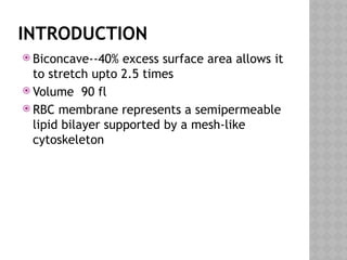 INTRODUCTION
 Biconcave--40% excess surface area allows it
to stretch upto 2.5 times
 Volume 90 fl
 RBC membrane represents a semipermeable
lipid bilayer supported by a mesh-like
cytoskeleton
 