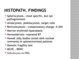HISTOPATH. FINDINGS
 Spherocytosis---most specific, but npt
pathognomonic
 Anisocytosis, poikilocytosis, target cells
 Reticulocytosis---compensatory change—5-20%
 Marrow erythroid hyperplasia
 Hemosiderosis—repeated BT
 Howell Jolly bodies (small dark nuclear
remnants) in splenectomised patients
 Osmotic fragility test
 MCHC , RDW↑
 Schistocytes on PBS,
 
