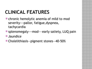 CLINICAL FEATURES
 chronic hemolytic anemia of mild to mod
severity---pallor, fatigue,dyspnea,
tachycardia
 splenomegaly---mod-—early satiety, LUQ pain
 Jaundice
 Cholelithiasis—pigment stones—40-50%
 