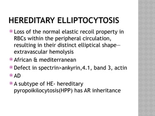 HEREDITARY ELLIPTOCYTOSIS
 Loss of the normal elastic recoil property in
RBCs within the peripheral circulation,
resulting in their distinct elliptical shape—
extravascular hemolysis
 African & mediterranean
 Defect in spectrin>ankyrin,4.1, band 3, actin
 AD
 A subtype of HE- hereditary
pyropoikilocytosis(HPP) has AR inheritance
 