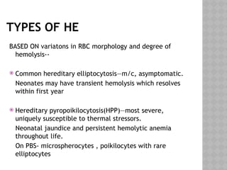 TYPES OF HE
BASED ON variatons in RBC morphology and degree of
hemolysis--
 Common hereditary elliptocytosis—m/c, asymptomatic.
Neonates may have transient hemolysis which resolves
within first year
 Hereditary pyropoikilocytosis(HPP)—most severe,
uniquely susceptible to thermal stressors.
Neonatal jaundice and persistent hemolytic anemia
throughout life.
On PBS- microspherocytes , poikilocytes with rare
elliptocytes
 
