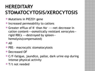 HEREDITARY
STOMATOCYTOSIS/XEROCYTOSIS
 Mutations in PIEZO1 gene
 Increased permeability to cations
 Greater efflux of K+
than Na+
----net decrease in
cation content---osmotically resistant xerocytes—
rigid RBCs ---destroyed by spleen—
hemolysis(compensated)
 AD
 PBS – macrocytic stomatocytosis
 Decreased OF
 C/F-fatigue, jaundice, pallor, dark urine esp during
intense physical activity
 T/t not needed
 