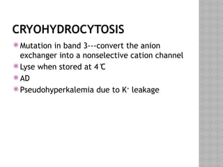CRYOHYDROCYTOSIS
 Mutation in band 3---convert the anion
exchanger into a nonselective cation channel
 Lyse when stored at 4 ̊C
 AD
 Pseudohyperkalemia due to K+
leakage
 