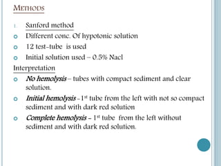 METHODS
1. Sanford method
 Different conc. Of hypotonic solution
 12 test-tube is used
 Initial solution used – 0.5% Nacl
Interpretation
 No hemolysis – tubes with compact sediment and clear
solution.
 Initial hemolysis -1st tube from the left with not so compact
sediment and with dark red solution
 Complete hemolysis - 1st tube from the left without
sediment and with dark red solution.
 