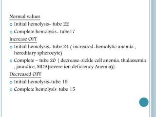 Normal values
 Initial hemolysis- tube 22
 Complete hemolysis- tube17
Increase OFT
 Initial hemolysis- tube 24 ( increased-hemolytic anemia ,
hereditary spherocyte)
 Complete – tube 20 { decrease-sickle cell anemia, thalassemia
, jaundice, SIDA(severe ion deficiency Anemia)}.
Decreased OFT
 Initial hemolysis-tube 19
 Complete hemolysis-tube 15
 