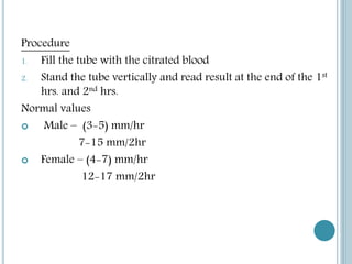Procedure
1. Fill the tube with the citrated blood
2. Stand the tube vertically and read result at the end of the 1st
hrs. and 2nd hrs.
Normal values
 Male – (3-5) mm/hr
7-15 mm/2hr
 Female – (4-7) mm/hr
12-17 mm/2hr
 