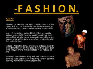 -F A S H I O N.MEN:Topless – For example Trey Songz is usually pictured in his videos with very minimal clothes on; this is because a lot of male RnB singers target market is young teenage girls.Jeans – If the artist is pictured topless they are usually wearing jeans, slightly hanging low so you can see their boxers. They will also have a designer belt on which a few close up shots will be done on as a form of advertising for that particular item.Tattoos – A lot of RnB male artists have tattoos a majority of the time they are on their chest if not it will be on their arms. They also have multiple tattoos, it will not just be one.Jewellery – Unlike males in hip hop, RnB stars wear subtle jewellery like a watch, chain and earring – where as in hip hop they would wear bundles of jewellery.