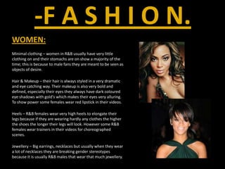 -F A S H I O N.WOMEN:Minimal clothing – women in R&B usually have very little clothing on and their stomachs are on show a majority of the time; this is because to male fans they are meant to be seen as objects of desire.Hair & Makeup – their hair is always styled in a very dramatic and eye catching way. Their makeup is also very bold and defined, especially their eyes they always have dark coloured eye shadows with gold's which makes their eyes very alluring. To show power some females wear red lipstick in their videos.Heels – R&B females wear very high heels to elongate their legs because if they are wearing hardly any clothes the higher the shoes the longer their legs will look. However some R&B females wear trainers in their videos for choreographed scenes.Jewellery – Big earrings, necklaces but usually when they wear a lot of necklaces they are breaking gender stereotypes because it is usually R&B males that wear that much jewellery.