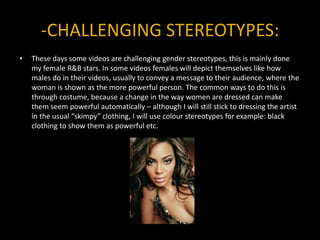 -CHALLENGING STEREOTYPES:These days some videos are challenging gender stereotypes, this is mainly done my female R&B stars. In some videos females will depict themselves like how males do in their videos, usually to convey a message to their audience, where the woman is shown as the more powerful person. The common ways to do this is through costume, because a change in the way women are dressed can make them seem powerful automatically – although I will still stick to dressing the artist in the usual “skimpy” clothing, I will use colour stereotypes for example: black clothing to show them as powerful etc.