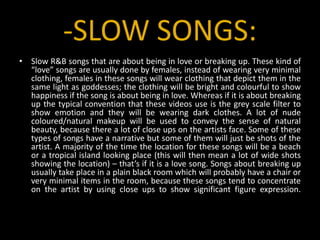 -SLOW SONGS:Slow R&B songs that are about being in love or breaking up. These kind of “love” songs are usually done by females, instead of wearing very minimal clothing, females in these songs will wear clothing that depict them in the same light as goddesses; the clothing will be bright and colourful to show happiness if the song is about being in love. Whereas if it is about breaking up the typical convention that these videos use is the grey scale filter to show emotion and they will be wearing dark clothes. A lot of nude coloured/natural makeup will be used to convey the sense of natural beauty, because there a lot of close ups on the artists face. Some of these types of songs have a narrative but some of them will just be shots of the artist. A majority of the time the location for these songs will be a beach or a tropical island looking place (this will then mean a lot of wide shots showing the location) – that’s if it is a love song. Songs about breaking up usually take place in a plain black room which will probably have a chair or very minimal items in the room, because these songs tend to concentrate on the artist by using close ups to show significant figure expression.