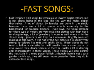 -FAST SONGS:Fast tempoed R&B songs by females also involve bright colours, but it not about being in the club like the way the males depict themselves. A lot of videos by females are done in the studio because there are a lot of special effects especially in the background (for example: Rihanna – rude boy). The typical clothing for these type of videos are very revealing clothes with high heels to elongate legs, a lot of jewellery is worn as well where as in the slower songs, jewellery was kept to a minimum. Brightly coloured makeup is also worn, if it is not strong eye makeup it is usually very strong lip colours like reds and bright pinks. These videos do not tend to follow a narrative but will usually have a male co-star or also involve male dancers because there is usually a lot of dancing and choreography in these videos. These videos will also portray the musicians in a more powerful light although there is not a total gender switch up, they still seem more powerful than they do in videos for love songs.